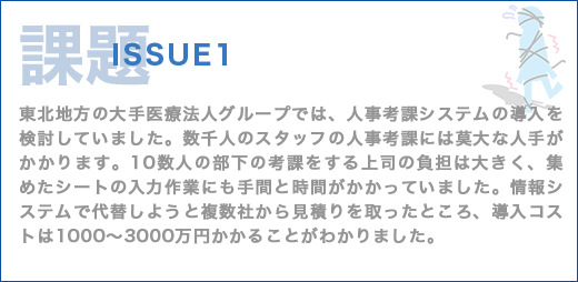 課題 ISSUE1 東北地方の大手医療法人グループでは、人事考課システムの導入を検討していました。数千人のスタッフの人事考課には莫大な人手がかかります。10数人の部下の考課をする上司の負担は大きく、集めたシートの入力作業にも手間と時間がかかっていました。情報システムで代替しようと複数社から見積りを取ったところ、導入コストは1000～3000万円かかることがわかりました。