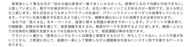教育者として著名な方が「自分の娘の教育が一番うまくいかなかった。感情が入るので冷静に対処できない」と話していました。親子や夫婦は仲がいいからこそ、お互い言いにくいことがあるのが一般的です。法人も同じだと感じます。例えば自分よりも年上でベテランの社員が、パワーハラスメントギリギリの指導をしていたとします。ベテラン社員の働き方を変えるよう促しつつも、機嫌を損ねないように指導するのは骨が折れます。 当社では「見える化」をキーワードに、経営に関する問題の解消をサポートします。アンケートや聞き取り、行動観察、財務分析等を通じて、経営課題を見える化。職員がデータを活用するように促します。職員一人ひとりが自発的に課題を克服するような仕組みを入れることで、経営課題の解決を図ります。 マネジメント層から「通常のコンサルタントは調査と提案をするだけで、何もしてくれない」という不満が多いことから、ご要望に応じて、組織の一員として勤務しながら課題解決を図るハンズオン型で支援するケースもあります。
