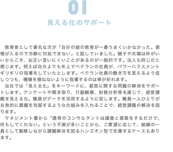 見える化のサポート|教育者として著名な方が「自分の娘の教育が一番うまくいかなかった。感情が入るので冷静に対処できない」と話していました。親子や夫婦は仲がいいからこそ、お互い言いにくいことがあるのが一般的です。法人も同じだと感じます。例えば自分よりも年上でベテランの社員が、パワーハラスメントギリギリの指導をしていたとします。ベテラン社員の働き方を変えるよう促しつつも、機嫌を損ねないように指導するのは骨が折れます。 当社では「見える化」をキーワードに、経営に関する問題の解消をサポートします。アンケートや聞き取り、行動観察、財務分析等を通じて、経営課題を見える化。職員がデータを活用するように促します。職員一人ひとりが自発的に課題を克服するような仕組みを入れることで、経営課題の解決を図ります。 マネジメント層から「通常のコンサルタントは調査と提案をするだけで、何もしてくれない」という不満が多いことから、ご要望に応じて、組織の一員として勤務しながら課題解決を図るハンズオン型で支援するケースもあります。