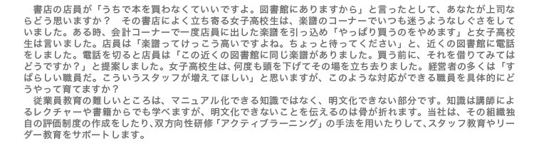 書店の店員が「うちで本を買わなくていいですよ。図書館にありますから」と言ったとして、あなたが上司ならどう思いますか? その書店によく立ち寄る女子高校生は、楽譜のコーナーでいつも迷うようなしぐさをしていました。ある時、会計コーナーで一度店員に出した楽譜を引っ込め「やっぱり買うのをやめます」と女子高校生は言いました。店員は「楽譜ってけっこう高いですよね。ちょっと待ってください」と、近くの図書館に電話をしました。電話を切ると店員は「この近くの図書館に同じ楽譜がありました。買う前に、それを借りてみてはどうですか?」と提案しました。女子高校生は、何度も頭を下げてその場を立ち去りました。経営者の多くは「すばらしい職員だ。こういうスタッフが増えてほしい」と思いますが、このような対応ができる職員を具体的にどうやって育てますか? 従業員教育の難しいところは、マニュアル化できる知識ではなく、明文化できない部分です。知識は講師によるレクチャーや書籍からでも学べますが、明文化できないことを伝えるのは骨が折れます。当社は、その組織独自の評価制度の作成をしたり、双方向性研修「アクティブラーニング」の手法を用いたりして、スタッフ教育やリーダー教育をサポートします。
