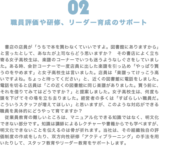 職員評価や研修、リーダー育成のサポート|書店の店員が「うちで本を買わなくていいですよ。図書館にありますから」と言ったとして、あなたが上司ならどう思いますか? その書店によく立ち寄る女子高校生は、楽譜のコーナーでいつも迷うようなしぐさをしていました。ある時、会計コーナーで一度店員に出した楽譜を引っ込め「やっぱり買うのをやめます」と女子高校生は言いました。店員は「楽譜ってけっこう高いですよね。ちょっと待ってください」と、近くの図書館に電話をしました。電話を切ると店員は「この近くの図書館に同じ楽譜がありました。買う前に、それを借りてみてはどうですか?」と提案しました。女子高校生は、何度も頭を下げてその場を立ち去りました。経営者の多くは「すばらしい職員だ。こういうスタッフが増えてほしい」と思いますが、このような対応ができる職員を具体的にどうやって育てますか? 従業員教育の難しいところは、マニュアル化できる知識ではなく、明文化できない部分です。知識は講師によるレクチャーや書籍からでも学べますが、明文化できないことを伝えるのは骨が折れます。当社は、その組織独自の評価制度の作成をしたり、双方向性研修「アクティブラーニング」の手法を用いたりして、スタッフ教育やリーダー教育をサポートします。