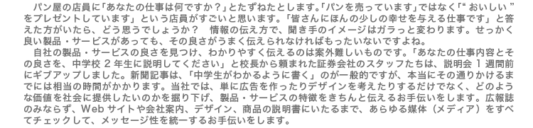 パン屋の店員に「あなたの仕事は何ですか?」とたずねたとします。「パンを売っています」ではなく「“おいしい”をプレゼントしています」という店員がすごいと思います。「皆さんにほんの少しの幸せを与える仕事です」と答えた方がいたら、どう思うでしょうか? 情報の伝え方で、聞き手のイメージはガラっと変わります。せっかく良い製品・サービスがあっても、その良さうまく伝えられなければもったいないですよね。 自社の製品・サービスの良さを見つけ、わかりやすく伝えるのは案外難しいものです。「あなたの仕事内容とその良さを、中学校2年生に説明してください」と校長から頼まれた証券会社のスタッフたちは、説明会1週間前にギブアップしました。新聞記事は、「中学生がわかるように書く」のが一般的ですが、本当にその通りかけるまでには相当の時間がかかります。当社では、単に広告を作ったりデザインを考えたりするだけでなく、どのような価値を社会に提供したいのかを掘り下げ、製品・サービスの特徴をきちんと伝えるお手伝いをします。広報誌のみならず、Webサイトや会社案内、デザイン、商品の説明書にいたるまで、あらゆる媒体(メディア)をすべてチェックして、メッセージ性を統一するお手伝いをします。