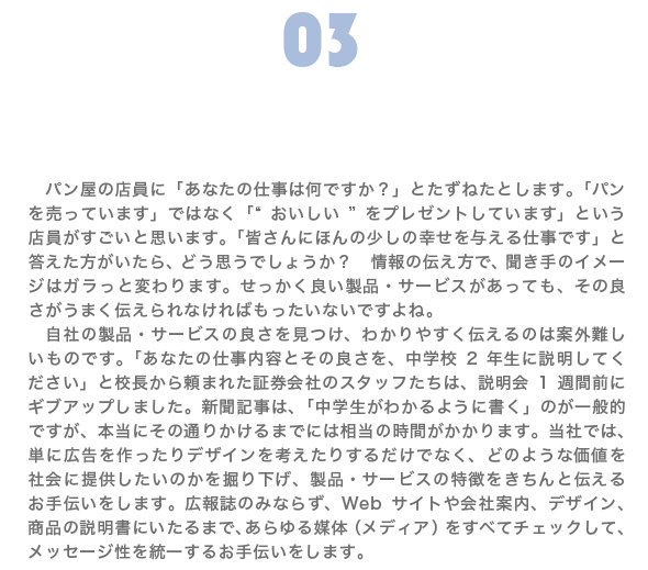 PRや販売などのサポート|パン屋の店員に「あなたの仕事は何ですか?」とたずねたとします。「パンを売っています」ではなく「“おいしい”をプレゼントしています」という店員がすごいと思います。「皆さんにほんの少しの幸せを与える仕事です」と答えた方がいたら、どう思うでしょうか? 情報の伝え方で、聞き手のイメージはガラっと変わります。せっかく良い製品・サービスがあっても、その良さうまく伝えられなければもったいないですよね。 自社の製品・サービスの良さを見つけ、わかりやすく伝えるのは案外難しいものです。「あなたの仕事内容とその良さを、中学校2年生に説明してください」と校長から頼まれた証券会社のスタッフたちは、説明会1週間前にギブアップしました。新聞記事は、「中学生がわかるように書く」のが一般的ですが、本当にその通りかけるまでには相当の時間がかかります。当社では、単に広告を作ったりデザインを考えたりするだけでなく、どのような価値を社会に提供したいのかを掘り下げ、製品・サービスの特徴をきちんと伝えるお手伝いをします。広報誌のみならず、Webサイトや会社案内、デザイン、商品の説明書にいたるまで、あらゆる媒体(メディア)をすべてチェックして、メッセージ性を統一するお手伝いをします。