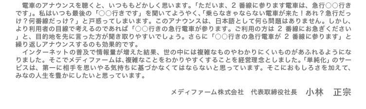 電車のアナウンスを聴くと、いつももどかしく思います。「ただいま、2番線に参ります電車は、急行○○行きです」。私はいつも最後の「○○行きです」を聞いてようやく、「乗らなきゃならない電車が来た!あれ?急行だっけ?何番線だっけ?」と戸惑ってしまいます。このアナウンスは、日本語として何ら問題はありません。しかし、より利用者の目線で考えるのであれば「○○行きの急行電車が参ります。ご利用の方は2番線にお急ぎください」と、目的地を先に言った方が聞き取りやすいでしょう。さらに「○○行きの急行電車が2番線に参ります」と繰り返しアナウンスするのも効果的です。インターネットの普及で情報量が増えた結果、世の中には複雑なものやわかりにくいものがあふれるようになりました。そこでメディファームは、複雑なことをわかりやすくすることを経営理念としました。「単純化」のサービスは、第一に相手を思いやる気持ちに基づかなくてはならないと思っています。そこにおもしろさを加えて、みなの人生を豊かにしたいと思っています。 メディファーム株式会社 代表取締役社長 小林 正宗