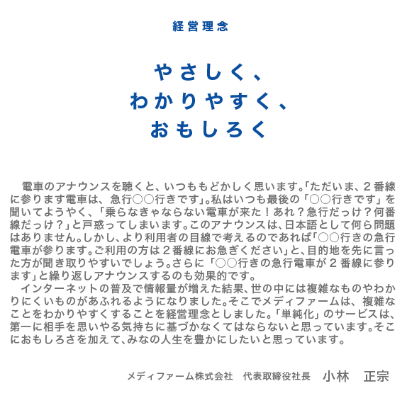 経営理念 やさしく、わかりやすく、おもしろく | 電車のアナウンスを聴くと、いつももどかしく思います。「ただいま、2番線に参ります電車は、急行○○行きです」。私はいつも最後の「○○行きです」を聞いてようやく、「乗らなきゃならない電車が来た!あれ?急行だっけ?何番線だっけ?」と戸惑ってしまいます。このアナウンスは、日本語として何ら問題はありません。しかし、より利用者の目線で考えるのであれば「○○行きの急行電車が参ります。ご利用の方は2番線にお急ぎください」と、目的地を先に言った方が聞き取りやすいでしょう。さらに「○○行きの急行電車が2番線に参ります」と繰り返しアナウンスするのも効果的です。インターネットの普及で情報量が増えた結果、世の中には複雑なものやわかりにくいものがあふれるようになりました。そこでメディファームは、複雑なことをわかりやすくすることを経営理念としました。「単純化」のサービスは、第一に相手を思いやる気持ちに基づかなくてはならないと思っています。そこにおもしろさを加えて、みなの人生を豊かにしたいと思っています。 メディファーム株式会社 代表取締役社長 小林 正宗