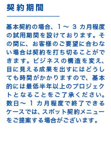 【契約期間】基本契約の場合、1~3カ月程度の試用期間を設けております。その間に、お客様のご要望に合わない場合は契約を打ち切ることができます。ビジネスの構造を変え、目に見える成果を出すにはどうしても時間がかかりますので、基本的には最低半年以上のプロジェクトとなることをご了承ください。数日~1カ月程度で終了できるケースでは、スポット契約メニューをご提案する場合がございます。