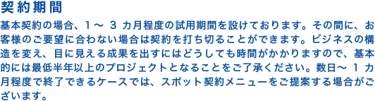 【契約期間】基本契約の場合、1~3カ月程度の試用期間を設けております。その間に、お客様のご要望に合わない場合は契約を打ち切ることができます。ビジネスの構造を変え、目に見える成果を出すにはどうしても時間がかかりますので、基本的には最低半年以上のプロジェクトとなることをご了承ください。数日~1カ月程度で終了できるケースでは、スポット契約メニューをご提案する場合がございます。