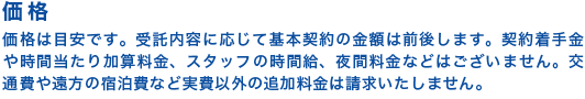 【価格】価格は目安です。受託内容に応じて基本契約の金額は前後します。契約着手金や時間当たり加算料金、スタッフの時間給、夜間料金などはございません。交通費や遠方の宿泊費など実費以外の追加料金は請求いたしません。