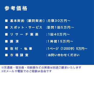 【参考価格】■ 基本契約(顧問契約):月額30万円~■ スポット・サービス:訪問1回5万円~■ リサーチ業務:1回40万円~■ 講 演:1時間15万円~■ 取材・執筆:1ページ(1200字)5万円~■市場調査: お問い合わせください※交通費・宿泊費・印刷費などの実費は別途ご請求いたします※Eメールや電話でのご相談は自由です