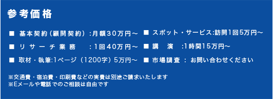 【参考価格】■ 基本契約(顧問契約):月額30万円~■ スポット・サービス:訪問1回5万円~■ リサーチ業務:1回40万円~■ 講 演:1時間15万円~■ 取材・執筆:1ページ(1200字)5万円~■市場調査: お問い合わせください※交通費・宿泊費・印刷費などの実費は別途ご請求いたします※Eメールや電話でのご相談は自由です