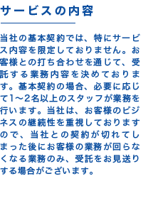 【サービスの内容】当社の基本契約では、特にサービス内容を限定しておりません。お客様との打ち合わせを通じて、受託する業務内容を決めております。基本契約の場合、必要に応じて1~2名以上のスタッフが業務を行います。当社は、お客様のビジネスの継続性を重視しておりますので、当社との契約が切れてしまった後にお客様の業務が回らなくなる業務のみ、受託をお見送りする場合がございます。