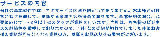 【サービスの内容】当社の基本契約では、特にサービス内容を限定しておりません。お客様との打ち合わせを通じて、受託する業務内容を決めております。基本契約の場合、必要に応じて1~2名以上のスタッフが業務を行います。当社は、お客様のビジネスの継続性を重視しておりますので、当社との契約が切れてしまった後にお客様の業務が回らなくなる業務のみ、受託をお見送りする場合がございます。