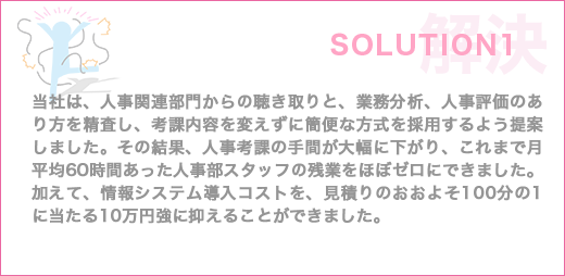 当社は、人事関連部門からの聴き取りと、業務分析、人事評価のあり方を精査し、考課内容を変えずに簡便な方式を採用するよう提案しました。その結果、人事考課の手間を大幅に下がり、これまで月平均60時間あった人事部スタッフの残業をほぼゼロにできました。加えて、情報システム導入コストを、見積りのおおよそ100分の1に当たる10万円強に抑えることができました。