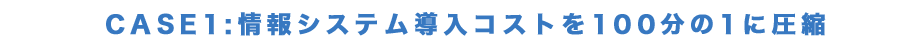 CASE:1情報システム導入コストを100分の1に圧縮
